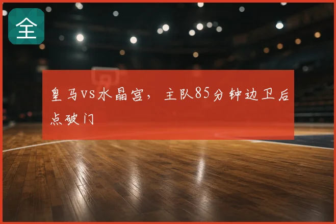 皇马vs水晶宫，主队85分钟边卫后点破门