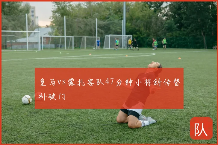 皇马vs蒙扎客队47分钟小将斜传替补破门