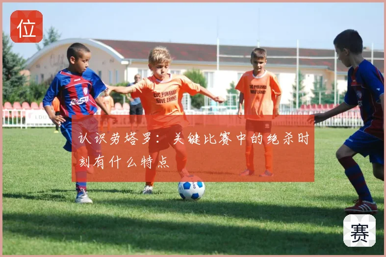 认识劳塔罗:关键比赛中的绝杀时刻有什么特点